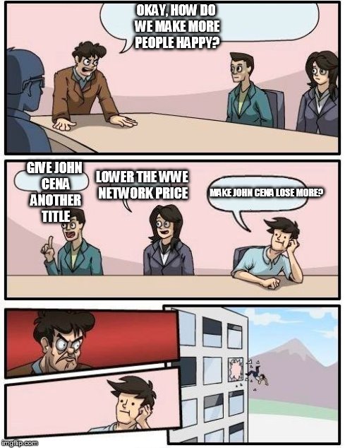 WWE boardroom meeting | OKAY, HOW DO WE MAKE MORE PEOPLE HAPPY? GIVE JOHN CENA ANOTHER TITLE LOWER THE WWE NETWORK PRICE MAKE JOHN CENA LOSE MORE? | image tagged in memes,boardroom meeting suggestion | made w/ Imgflip meme maker