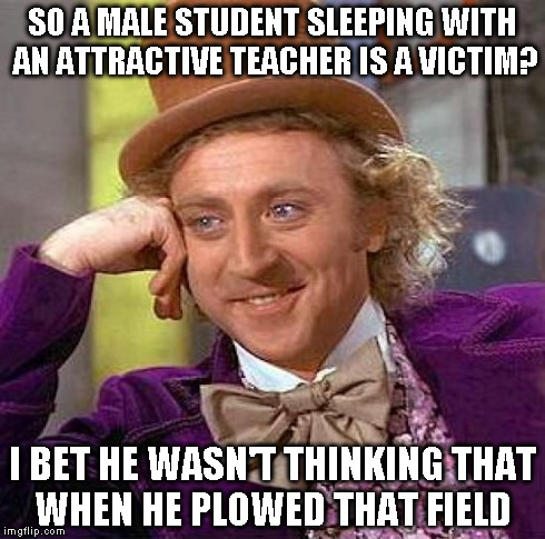 Creepy Condescending Wonka Meme | SO A MALE STUDENT SLEEPING WITH AN ATTRACTIVE TEACHER IS A VICTIM? I BET HE WASN'T THINKING THAT WHEN HE PLOWED THAT FIELD | image tagged in memes,creepy condescending wonka | made w/ Imgflip meme maker