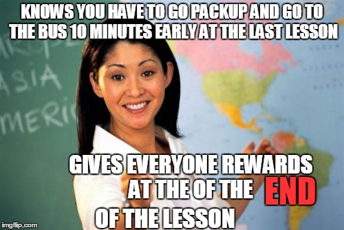 Unhelpful High School Teacher | KNOWS YOU HAVE TO GO PACKUP AND GO TO THE BUS 10 MINUTES EARLY AT THE LAST LESSON GIVES EVERYONE REWARDS AT THE OF THE END OF THE LESSON | image tagged in memes,unhelpful high school teacher | made w/ Imgflip meme maker