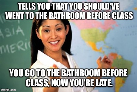 Unhelpful High School Teacher | TELLS YOU THAT YOU SHOULD'VE WENT TO THE BATHROOM BEFORE CLASS YOU GO TO THE BATHROOM BEFORE CLASS, NOW YOU'RE LATE. | image tagged in memes,unhelpful high school teacher | made w/ Imgflip meme maker