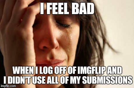 First World Problems | I FEEL BAD WHEN I LOG OFF OF IMGFLIP AND I DIDN'T USE ALL OF MY SUBMISSIONS | image tagged in memes,first world problems | made w/ Imgflip meme maker