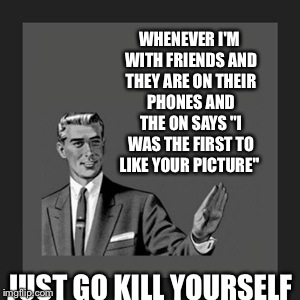 Kill Yourself Guy Meme | WHENEVER I'M WITH FRIENDS AND THEY ARE ON THEIR PHONES AND THE ON SAYS "I WAS THE FIRST TO LIKE YOUR PICTURE" JUST GO KILL YOURSELF | image tagged in memes,kill yourself guy | made w/ Imgflip meme maker