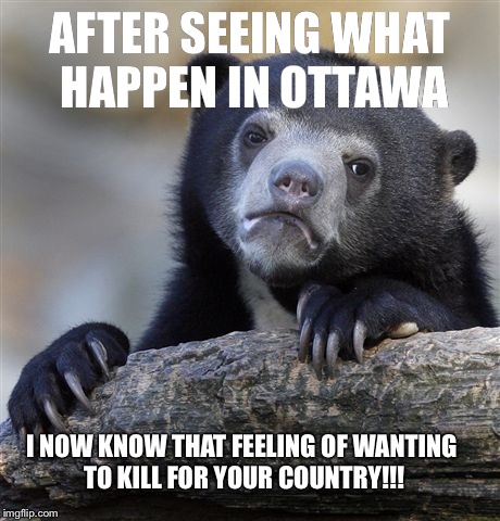 Confession Bear Meme | AFTER SEEING WHAT HAPPEN IN OTTAWA I NOW KNOW THAT FEELING OF WANTING TO KILL FOR YOUR COUNTRY!!! | image tagged in memes,confession bear | made w/ Imgflip meme maker