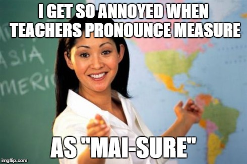 Unhelpful High School Teacher Meme | I GET SO ANNOYED WHEN TEACHERS PRONOUNCE MEASURE AS "MAI-SURE" | image tagged in memes,unhelpful high school teacher | made w/ Imgflip meme maker