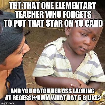Third World Skeptical Kid | TBT:THAT ONE ELEMENTARY TEACHER WHO FORGETS TO PUT THAT STAR ON YO CARD AND YOU CATCH HER ASS LACKING AT RECESS!#UMM WHAT DAT 5 B LIKE? | image tagged in memes,third world skeptical kid | made w/ Imgflip meme maker