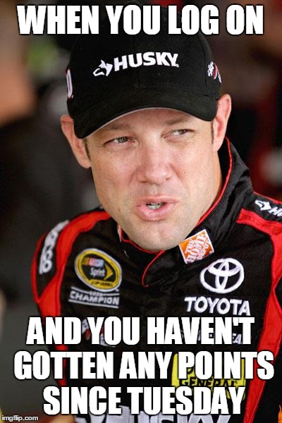 Matt Kenseth So... | WHEN YOU LOG ON AND YOU HAVEN'T GOTTEN ANY POINTS SINCE TUESDAY | image tagged in matt kenseth so | made w/ Imgflip meme maker