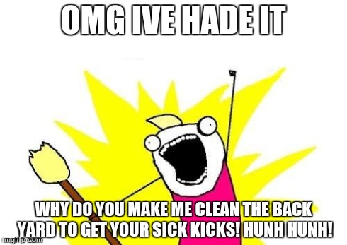 X All The Y Meme | OMG IVE HADE IT WHY DO YOU MAKE ME CLEAN THE BACK YARD TO GET YOUR SICK KICKS! HUNH HUNH! | image tagged in memes,x all the y | made w/ Imgflip meme maker