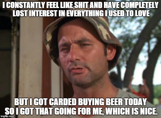 So I Got That Goin For Me Which Is Nice | I CONSTANTLY FEEL LIKE SHIT AND HAVE COMPLETELY LOST INTEREST IN EVERYTHING I USED TO LOVE BUT I GOT CARDED BUYING BEER TODAY SO I GOT THAT  | image tagged in memes,so i got that goin for me which is nice,AdviceAnimals | made w/ Imgflip meme maker