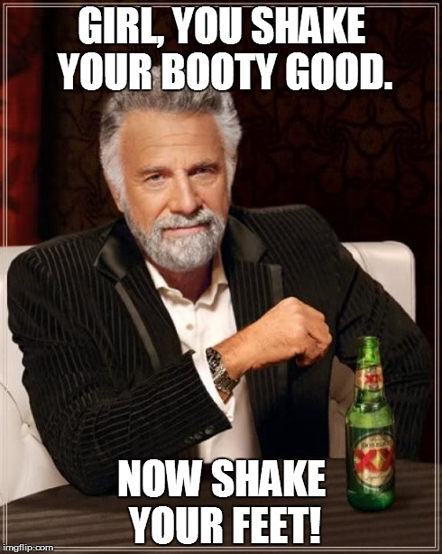 The Most Interesting Man In The World Meme | GIRL, YOU SHAKE YOUR BOOTY GOOD. NOW SHAKE YOUR FEET! | image tagged in memes,the most interesting man in the world | made w/ Imgflip meme maker