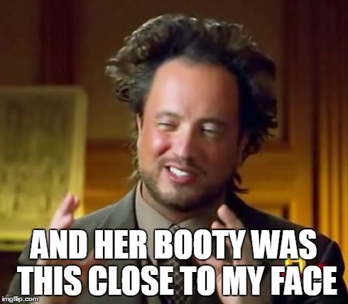 Ancient Aliens Meme | AND HER BOOTY WAS THIS CLOSE TO MY FACE | image tagged in memes,ancient aliens | made w/ Imgflip meme maker