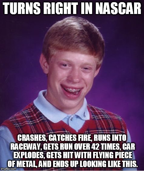 Bad Luck Brian | TURNS RIGHT IN NASCAR CRASHES, CATCHES FIRE, RUNS INTO RACEWAY, GETS RUN OVER 42 TIMES, CAR EXPLODES, GETS HIT WITH FLYING PIECE OF METAL, A | image tagged in memes,bad luck brian | made w/ Imgflip meme maker