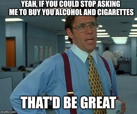 That Would Be Great Meme | YEAH, IF YOU COULD STOP ASKING ME TO BUY YOU ALCOHOL AND CIGARETTES THAT'D BE GREAT | image tagged in memes,that would be great,AdviceAnimals | made w/ Imgflip meme maker