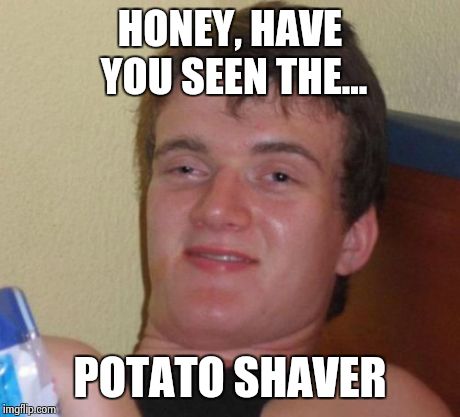 10 Guy | HONEY, HAVE YOU SEEN THE... POTATO SHAVER | image tagged in memes,10 guy | made w/ Imgflip meme maker