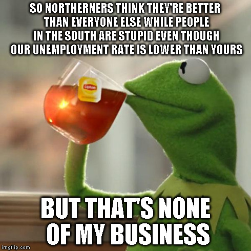 But That's None Of My Business Meme | SO NORTHERNERS THINK THEY'RE BETTER THAN EVERYONE ELSE WHILE PEOPLE IN THE SOUTH ARE STUPID EVEN THOUGH OUR UNEMPLOYMENT RATE IS LOWER THAN  | image tagged in memes,but thats none of my business,kermit the frog | made w/ Imgflip meme maker
