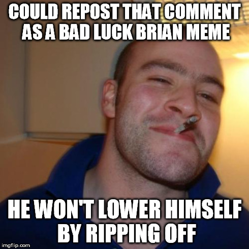 COULD REPOST THAT COMMENT AS A BAD LUCK BRIAN MEME HE WON'T LOWER HIMSELF BY RIPPING OFF | image tagged in ggg | made w/ Imgflip meme maker