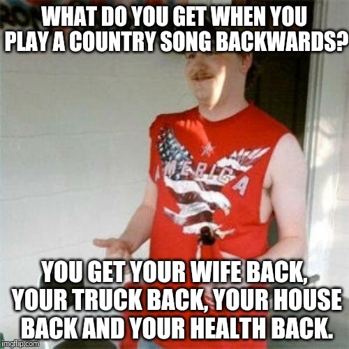 Redneck Randal | WHAT DO YOU GET WHEN YOU PLAY A COUNTRY SONG BACKWARDS? YOU GET YOUR WIFE BACK, YOUR TRUCK BACK, YOUR HOUSE BACK AND YOUR HEALTH BACK. | image tagged in memes,redneck randal | made w/ Imgflip meme maker