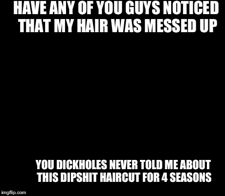 Ancient Aliens Meme | HAVE ANY OF YOU GUYS NOTICED THAT MY HAIR WAS MESSED UP YOU DICKHOLES NEVER TOLD ME ABOUT THIS DIPSHIT HAIRCUT FOR 4 SEASONS | image tagged in memes,ancient aliens | made w/ Imgflip meme maker