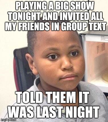 Minor Mistake Marvin | PLAYING A BIG SHOW TONIGHT AND INVITED ALL MY FRIENDS IN GROUP TEXT TOLD THEM IT WAS LAST NIGHT | image tagged in minor mistake marvin | made w/ Imgflip meme maker