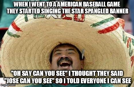 Juan | WHEN I WENT TO A AMERICAN BASEBALL GAME THEY STARTED SINGING THE STAR SPANGLED BANNER "OH SAY CAN YOU SEE"I THOUGHT THEY SAID "JOSE CAN YOU | image tagged in juan | made w/ Imgflip meme maker