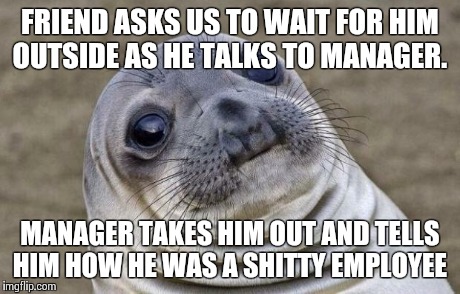 Awkward Moment Sealion | FRIEND ASKS US TO WAIT FOR HIM OUTSIDE AS HE TALKS TO MANAGER. MANAGER TAKES HIM OUT AND TELLS HIM HOW HE WAS A SHITTY EMPLOYEE | image tagged in memes,awkward moment sealion,AdviceAnimals | made w/ Imgflip meme maker