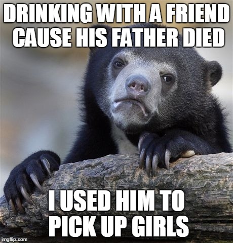 Confession Bear Meme | DRINKING WITH A FRIEND CAUSE HIS FATHER DIED I USED HIM TO PICK UP GIRLS | image tagged in memes,confession bear | made w/ Imgflip meme maker