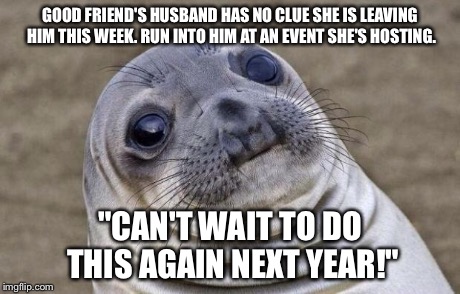 Awkward Moment Sealion | GOOD FRIEND'S HUSBAND HAS NO CLUE SHE IS LEAVING HIM THIS WEEK. RUN INTO HIM AT AN EVENT SHE'S HOSTING. "CAN'T WAIT TO DO THIS AGAIN NEXT YE | image tagged in memes,awkward moment sealion,AdviceAnimals | made w/ Imgflip meme maker