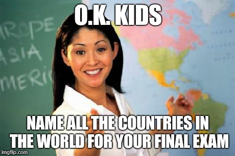 Unhelpful High School Teacher Meme | O.K. KIDS NAME ALL THE COUNTRIES IN THE WORLD FOR YOUR FINAL EXAM | image tagged in memes,unhelpful high school teacher | made w/ Imgflip meme maker