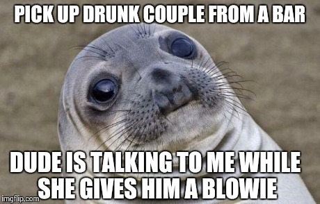 Awkward Moment Sealion Meme | PICK UP DRUNK COUPLE FROM A BAR DUDE IS TALKING TO ME WHILE SHE GIVES HIM A BLOWIE | image tagged in memes,awkward moment sealion,AdviceAnimals | made w/ Imgflip meme maker