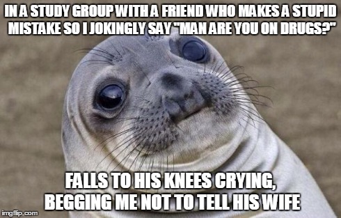 Awkward Moment Sealion | IN A STUDY GROUP WITH A FRIEND WHO MAKES A STUPID MISTAKE SO I JOKINGLY SAY "MAN ARE YOU ON DRUGS?" FALLS TO HIS KNEES CRYING, BEGGING ME NO | image tagged in memes,awkward moment sealion,AdviceAnimals | made w/ Imgflip meme maker