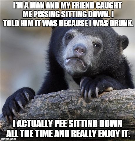 Confession Bear Meme | I'M A MAN AND MY FRIEND CAUGHT ME PISSING SITTING DOWN. I TOLD HIM IT WAS BECAUSE I WAS DRUNK. I ACTUALLY PEE SITTING DOWN ALL THE TIME AND  | image tagged in memes,confession bear,AdviceAnimals | made w/ Imgflip meme maker