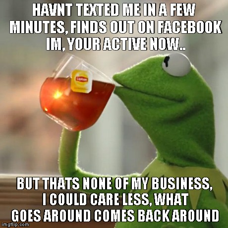 But That's None Of My Business | HAVNT TEXTED ME IN A FEW MINUTES, FINDS OUT ON FACEBOOK IM, YOUR ACTIVE NOW.. BUT THATS NONE OF MY BUSINESS, I COULD CARE LESS, WHAT GOES AR | image tagged in memes,but thats none of my business,kermit the frog | made w/ Imgflip meme maker