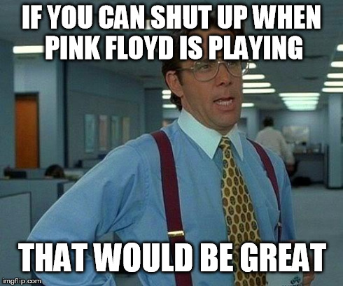 That Would Be Great | IF YOU CAN SHUT UP WHEN PINK FLOYD IS PLAYING THAT WOULD BE GREAT | image tagged in memes,that would be great | made w/ Imgflip meme maker