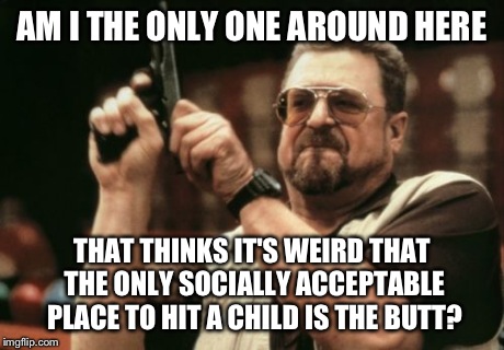 Doesn't that seem strange? | AM I THE ONLY ONE AROUND HERE THAT THINKS IT'S WEIRD THAT THE ONLY SOCIALLY ACCEPTABLE PLACE TO HIT A CHILD IS THE BUTT? | image tagged in memes,am i the only one around here,funny | made w/ Imgflip meme maker