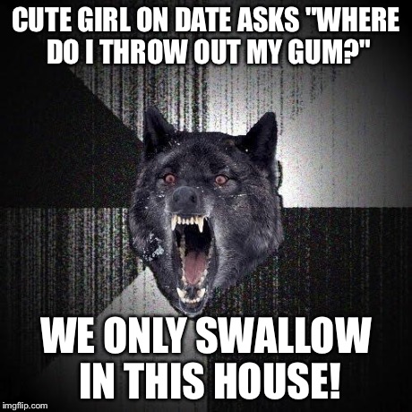 Oh god why?  | CUTE GIRL ON DATE ASKS "WHERE DO I THROW OUT MY GUM?" WE ONLY SWALLOW IN THIS HOUSE! | image tagged in memes,insanity wolf | made w/ Imgflip meme maker