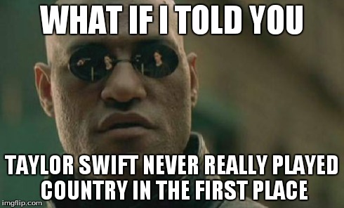People don't seem to get this... | WHAT IF I TOLD YOU TAYLOR SWIFT NEVER REALLY PLAYED COUNTRY IN THE FIRST PLACE | image tagged in memes,matrix morpheus | made w/ Imgflip meme maker