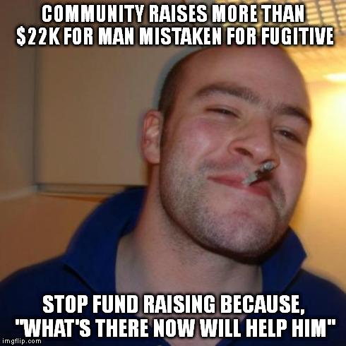 Good Guy Greg | COMMUNITY RAISES MORE THAN $22K FOR MAN MISTAKEN FOR FUGITIVE STOP FUND RAISING BECAUSE, "WHAT'S THERE NOW WILL HELP HIM" | image tagged in memes,good guy greg,AdviceAnimals | made w/ Imgflip meme maker