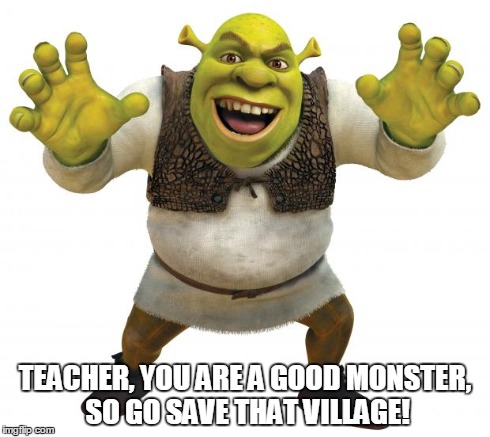 Shrek | TEACHER, YOU ARE A GOOD MONSTER, SO GO SAVE THAT VILLAGE! | image tagged in shrek | made w/ Imgflip meme maker