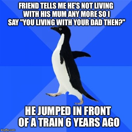 Socially Awkward Penguin Meme | FRIEND TELLS ME HE'S NOT LIVING WITH HIS MUM ANY MORE SO I SAY "YOU LIVING WITH YOUR DAD THEN?" HE JUMPED IN FRONT OF A TRAIN 6 YEARS AGO | image tagged in memes,socially awkward penguin,AdviceAnimals | made w/ Imgflip meme maker