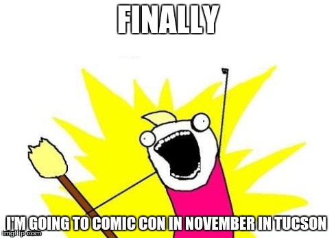 X All The Y | FINALLY I'M GOING TO COMIC CON IN NOVEMBER IN TUCSON | image tagged in memes,x all the y | made w/ Imgflip meme maker