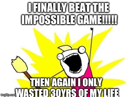 X All The Y Meme | I FINALLY BEAT THE IMPOSSIBLE GAME!!!!! THEN AGAIN I ONLY WASTED 30YRS OF MY LIFE | image tagged in memes,x all the y | made w/ Imgflip meme maker