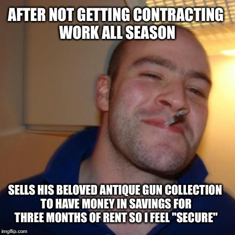 Good Guy Greg | AFTER NOT GETTING CONTRACTING WORK ALL SEASON SELLS HIS BELOVED ANTIQUE GUN COLLECTION TO HAVE MONEY IN SAVINGS FOR THREE MONTHS OF RENT SO  | image tagged in memes,good guy greg,AdviceAnimals | made w/ Imgflip meme maker