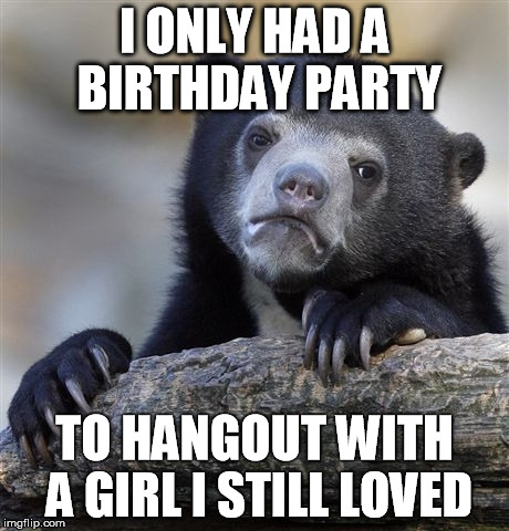 Confession Bear | I ONLY HAD A BIRTHDAY PARTY TO HANGOUT WITH A GIRL I STILL LOVED | image tagged in memes,confession bear,AdviceAnimals | made w/ Imgflip meme maker