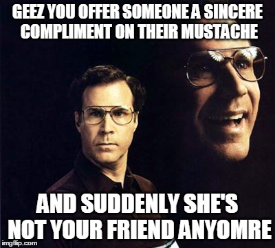 Will Ferrell Meme | GEEZ YOU OFFER SOMEONE A SINCERE COMPLIMENT ON THEIR MUSTACHE AND SUDDENLY SHE'S NOT YOUR FRIEND ANYOMRE | image tagged in memes,will ferrell | made w/ Imgflip meme maker