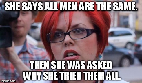 Angry Feminist | SHE SAYS ALL MEN ARE THE SAME. THEN SHE WAS ASKED WHY SHE TRIED THEM ALL. | image tagged in angry feminist | made w/ Imgflip meme maker