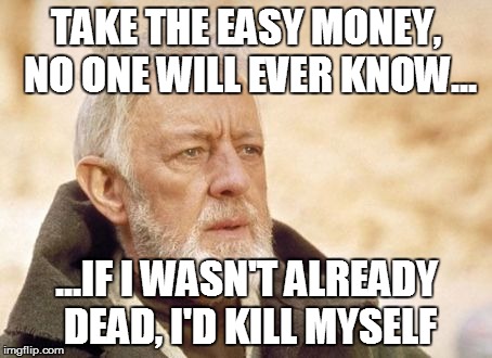 Obi Wan Kenobi Meme | TAKE THE EASY MONEY, NO ONE WILL EVER KNOW... ...IF I WASN'T ALREADY DEAD, I'D KILL MYSELF | image tagged in memes,obi wan kenobi | made w/ Imgflip meme maker