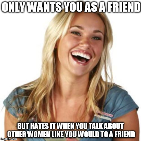 ONLY WANTS YOU AS A FRIEND BUT HATES IT WHEN YOU TALK ABOUT OTHER WOMEN LIKE YOU WOULD TO A FRIEND | image tagged in friend zone | made w/ Imgflip meme maker
