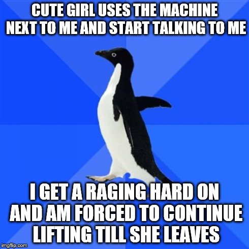 Socially Awkward Penguin | CUTE GIRL USES THE MACHINE NEXT TO ME AND START TALKING TO ME I GET A RAGING HARD ON AND AM FORCED TO CONTINUE LIFTING TILL SHE LEAVES | image tagged in memes,socially awkward penguin,AdviceAnimals | made w/ Imgflip meme maker