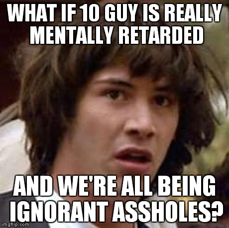 Conspiracy Keanu | WHAT IF 10 GUY IS REALLY MENTALLY RETARDED AND WE'RE ALL BEING IGNORANT ASSHOLES? | image tagged in memes,conspiracy keanu | made w/ Imgflip meme maker