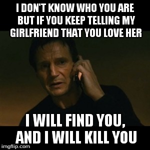 Liam Neeson Taken Meme | I DON'T KNOW WHO YOU ARE BUT IF YOU KEEP TELLING MY GIRLFRIEND THAT YOU LOVE HER I WILL FIND YOU, AND I WILL KILL YOU | image tagged in memes,liam neeson taken | made w/ Imgflip meme maker