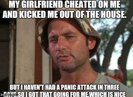 So I Got That Goin For Me Which Is Nice | MY GIRLFRIEND CHEATED ON ME AND KICKED ME OUT OF THE HOUSE. BUT I HAVEN'T HAD A PANIC ATTACK IN THREE DAYS.SO I GOT THAT GOING FOR ME.WHICH  | image tagged in memes,so i got that goin for me which is nice | made w/ Imgflip meme maker
